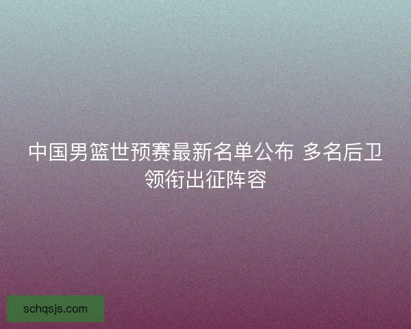 中国男篮世预赛最新名单公布 多名后卫领衔出征阵容