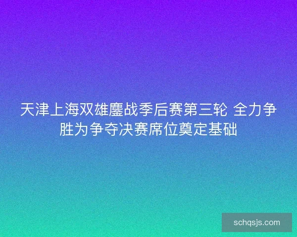 天津上海双雄鏖战季后赛第三轮 全力争胜为争夺决赛席位奠定基础