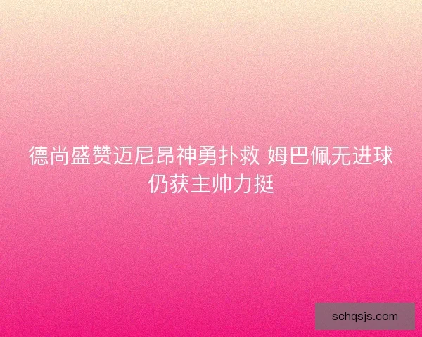 德尚盛赞迈尼昂神勇扑救 姆巴佩无进球仍获主帅力挺