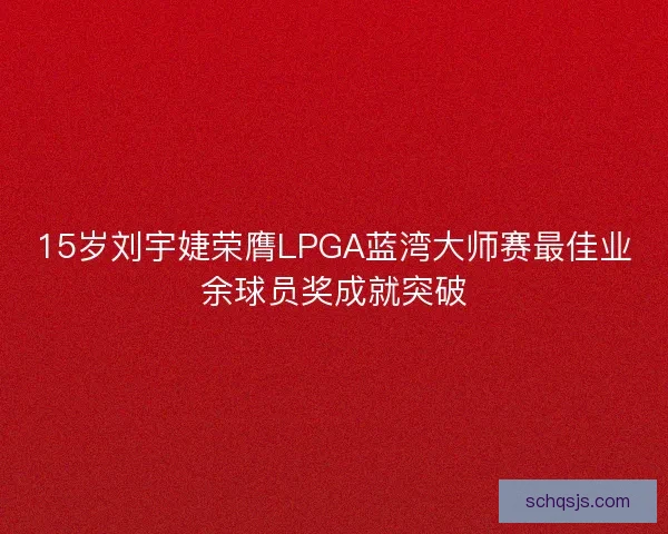 15岁刘宇婕荣膺LPGA蓝湾大师赛最佳业余球员奖成就突破