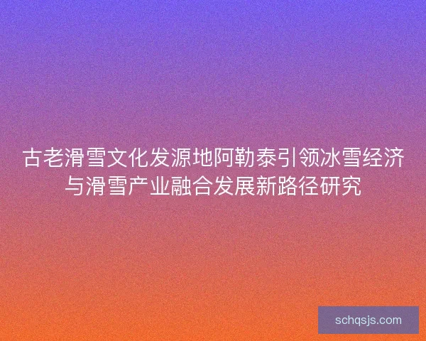 古老滑雪文化发源地阿勒泰引领冰雪经济与滑雪产业融合发展新路径研究