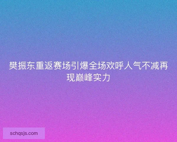 樊振东重返赛场引爆全场欢呼人气不减再现巅峰实力