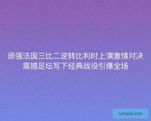 顽强法国三比二逆转比利时上演激情对决震撼足坛写下经典战役引爆全场