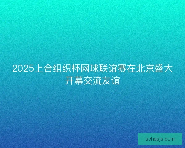 2025上合组织杯网球联谊赛在北京盛大开幕交流友谊