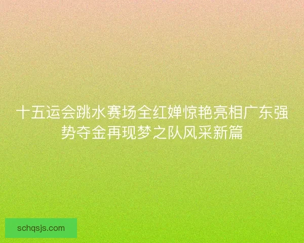 十五运会跳水赛场全红婵惊艳亮相广东强势夺金再现梦之队风采新篇