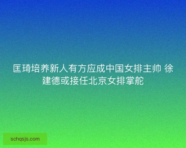 匡琦培养新人有方应成中国女排主帅 徐建德或接任北京女排掌舵