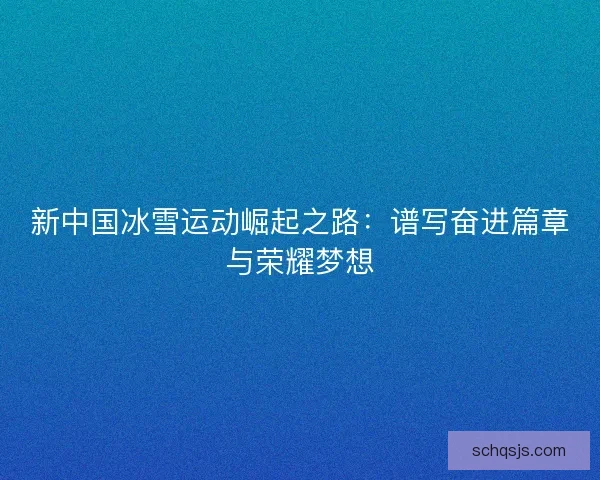 新中国冰雪运动崛起之路：谱写奋进篇章与荣耀梦想